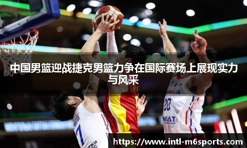 中国男篮迎战捷克男篮力争在国际赛场上展现实力与风采